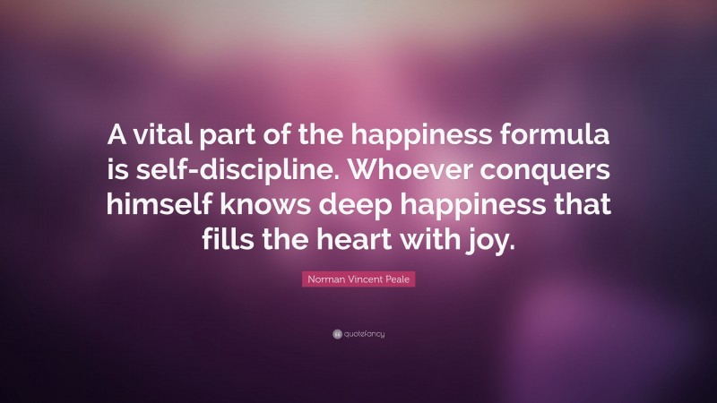 Norman Vincent Peale Quote: “A vital part of the happiness formula is self-discipline. Whoever conquers himself knows deep happiness that fills the heart with joy.”