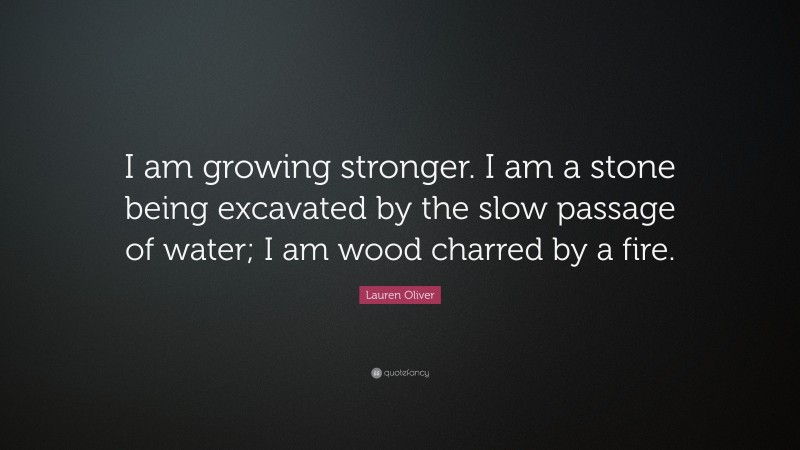 Lauren Oliver Quote: “I am growing stronger. I am a stone being excavated by the slow passage of water; I am wood charred by a fire.”
