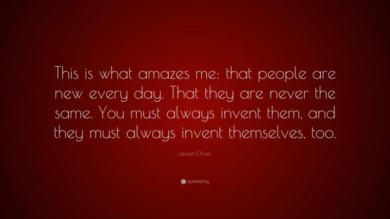 Lauren Oliver Quote: “This is what amazes me: that people are new every day. That they are never the same. You must always invent them, and they must always invent themselves, too.”