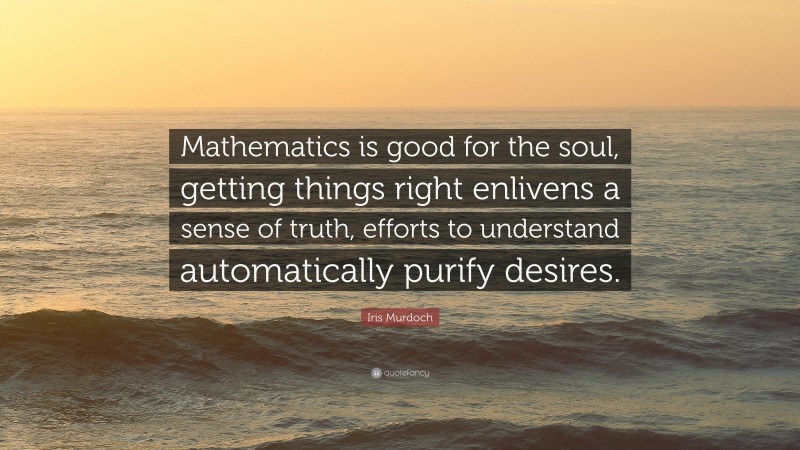 Iris Murdoch Quote: “Mathematics is good for the soul, getting things right enlivens a sense of truth, efforts to understand automatically purify desires.”