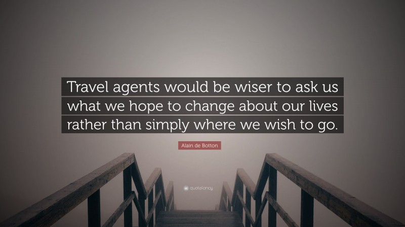 Alain de Botton Quote: “Travel agents would be wiser to ask us what we hope to change about our lives rather than simply where we wish to go.”