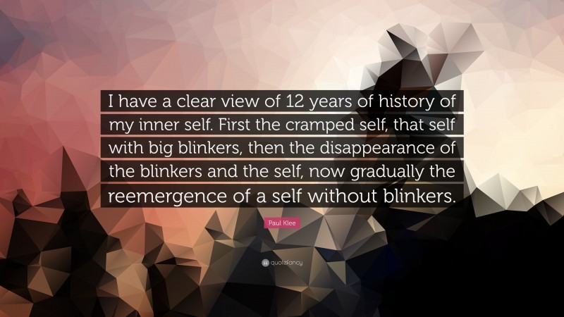 Paul Klee Quote: “I have a clear view of 12 years of history of my inner self. First the cramped self, that self with big blinkers, then the disappearance of the blinkers and the self, now gradually the reemergence of a self without blinkers.”