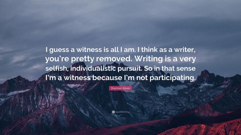 Sherman Alexie Quote: “I guess a witness is all I am. I think as a writer, you’re pretty removed. Writing is a very selfish, individualistic pursuit. So in that sense I’m a witness because I’m not participating.”