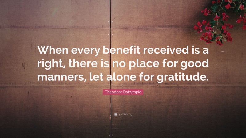 Theodore Dalrymple Quote: “When every benefit received is a right, there is no place for good manners, let alone for gratitude.”
