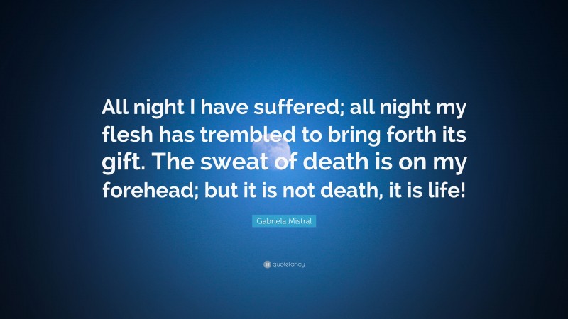 Gabriela Mistral Quote: “All night I have suffered; all night my flesh has trembled to bring forth its gift. The sweat of death is on my forehead; but it is not death, it is life!”