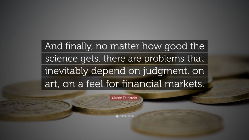 Martin Feldstein Quote: “And finally, no matter how good the science gets, there are problems that inevitably depend on judgment, on art, on a feel for financial markets.”
