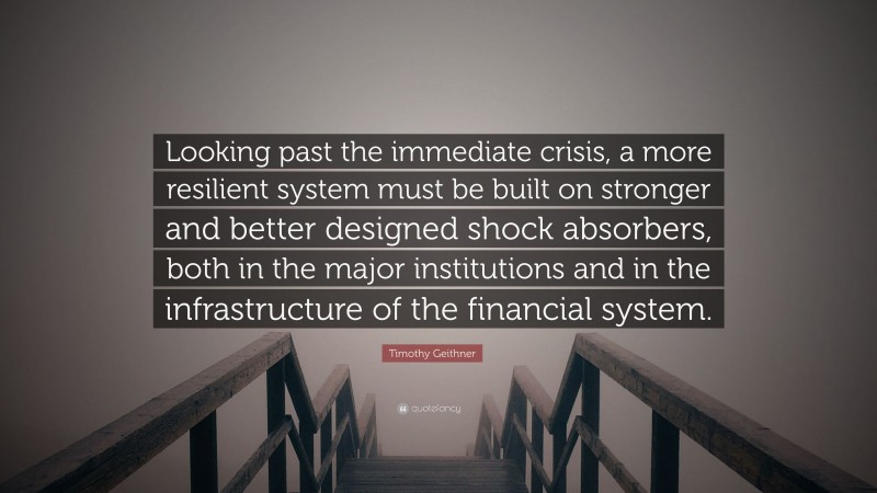 Timothy Geithner Quote: “Looking past the immediate crisis, a more resilient system must be built on stronger and better designed shock absorbers, both in the major institutions and in the infrastructure of the financial system.”