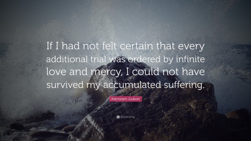 Adoniram Judson Quote: “If I had not felt certain that every additional trial was ordered by infinite love and mercy, I could not have survived my accumulated suffering.”