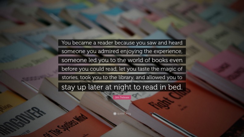 Jim Trelease Quote: “You became a reader because you saw and heard someone you admired enjoying the experience, someone led you to the world of books even before you could read, let you taste the magic of stories, took you to the library, and allowed you to stay up later at night to read in bed.”