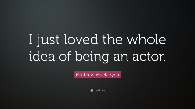 Matthew Macfadyen Quote: “I just loved the whole idea of being an actor.”