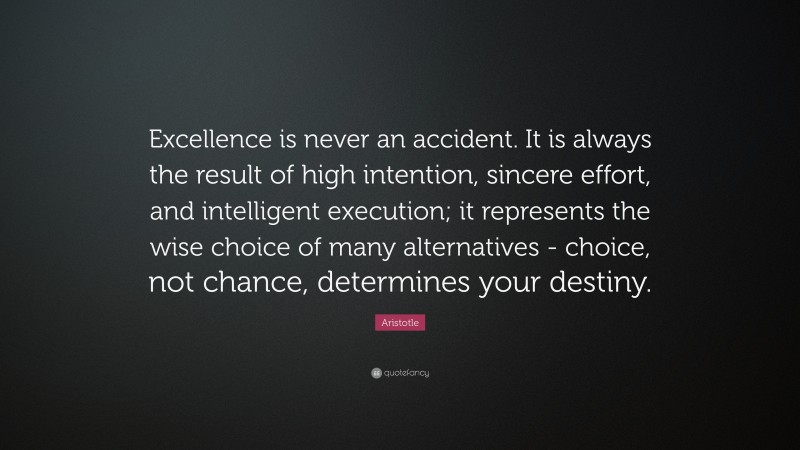 Aristotle Quote: “Excellence is never an accident. It is always the result of high intention, sincere effort, and intelligent execution; it represents the wise choice of many alternatives - choice, not chance, determines your destiny.”