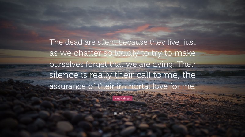 Karl Rahner Quote: “The dead are silent because they live, just as we chatter so loudly to try to make ourselves forget that we are dying. Their silence is really their call to me, the assurance of their immortal love for me.”