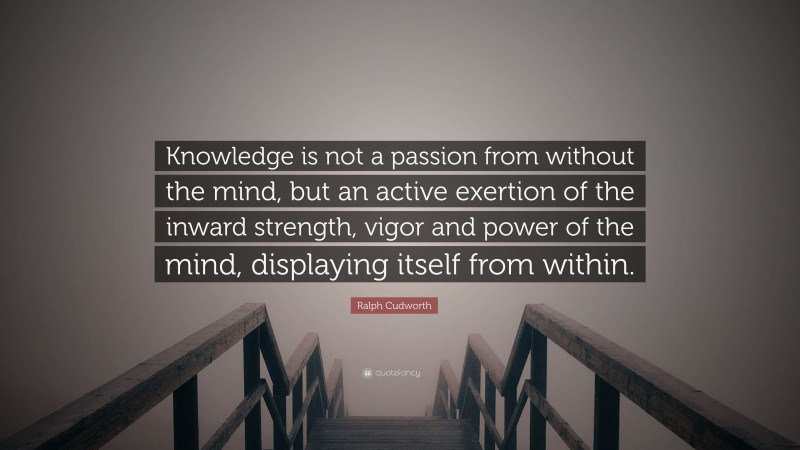 Ralph Cudworth Quote: “Knowledge is not a passion from without the mind, but an active exertion of the inward strength, vigor and power of the mind, displaying itself from within.”