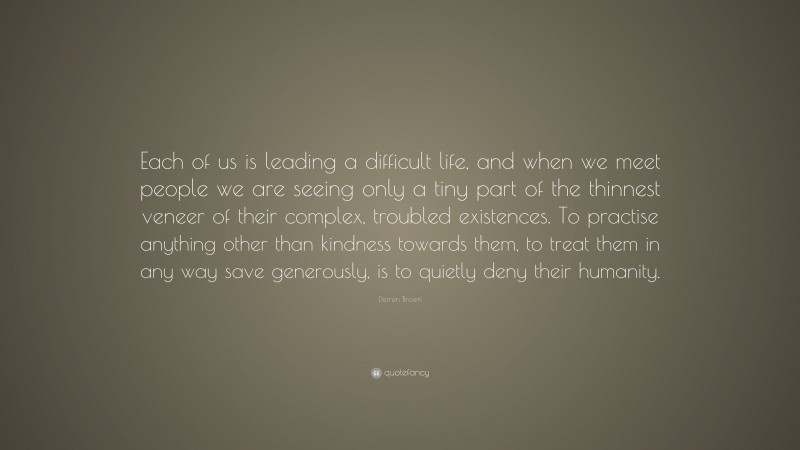 Derren Brown Quote: “Each of us is leading a difficult life, and when we meet people we are seeing only a tiny part of the thinnest veneer of their complex, troubled existences. To practise anything other than kindness towards them, to treat them in any way save generously, is to quietly deny their humanity.”