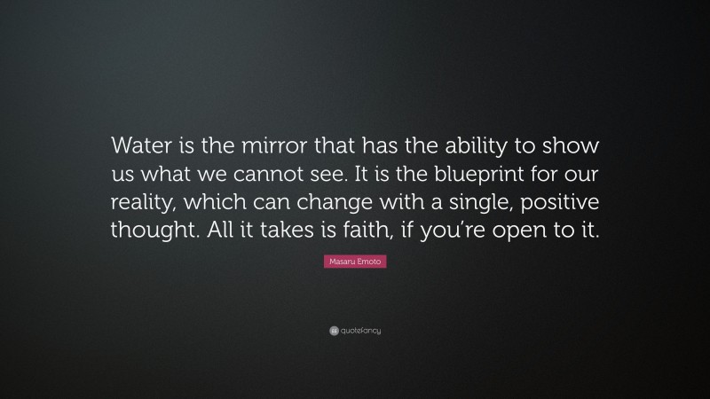 Masaru Emoto Quote: “Water is the mirror that has the ability to show us what we cannot see. It is the blueprint for our reality, which can change with a single, positive thought. All it takes is faith, if you’re open to it.”