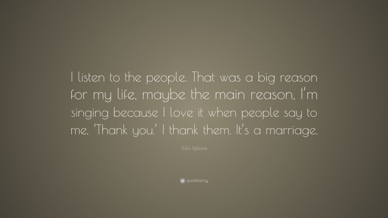 Julio Iglesias Quote: “I listen to the people. That was a big reason for my life, maybe the main reason, I’m singing because I love it when people say to me, ‘Thank you.’ I thank them. It’s a marriage.”