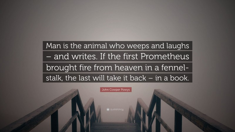 John Cowper Powys Quote: “Man is the animal who weeps and laughs – and writes. If the first Prometheus brought fire from heaven in a fennel-stalk, the last will take it back – in a book.”
