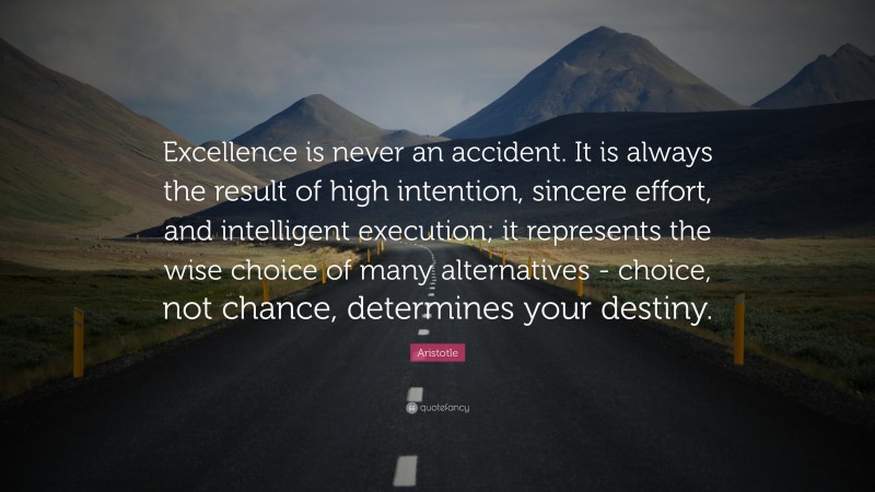 Aristotle Quote: “Excellence is never an accident. It is always the result of high intention, sincere effort, and intelligent execution; it represents the wise choice of many alternatives - choice, not chance, determines your destiny.”