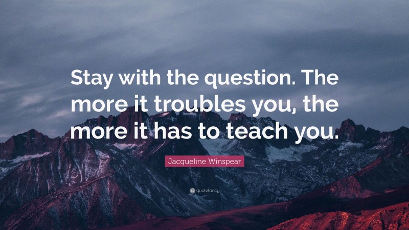 Jacqueline Winspear Quote: “Stay with the question. The more it troubles you, the more it has to teach you.”