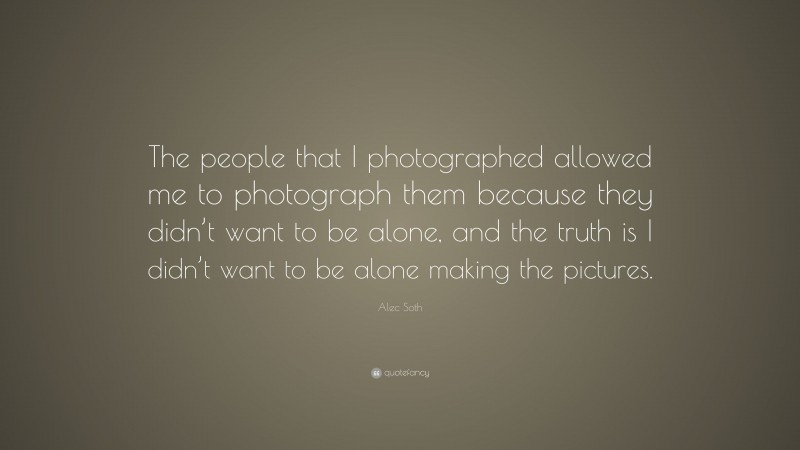Alec Soth Quote: “The people that I photographed allowed me to photograph them because they didn’t want to be alone, and the truth is I didn’t want to be alone making the pictures.”