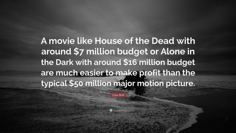 Uwe Boll Quote: “A movie like House of the Dead with around $7 million budget or Alone in the Dark with around $16 million budget are much easier to make profit than the typical $50 million major motion picture.”
