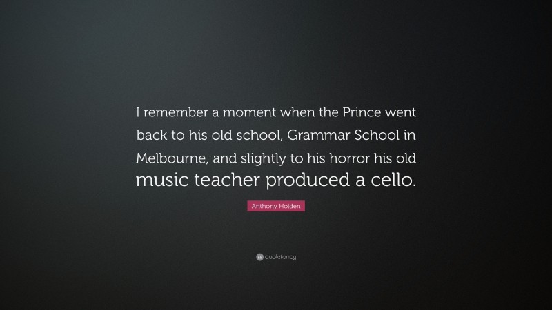 Anthony Holden Quote: “I remember a moment when the Prince went back to his old school, Grammar School in Melbourne, and slightly to his horror his old music teacher produced a cello.”
