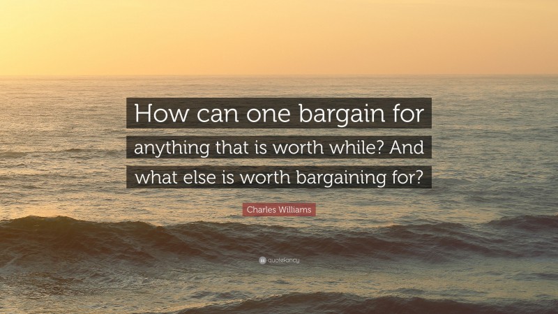 Charles Williams Quote: “How can one bargain for anything that is worth while? And what else is worth bargaining for?”