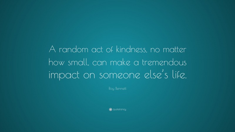 Roy Bennett Quote: “A random act of kindness, no matter how small, can make a tremendous impact on someone else’s life.”