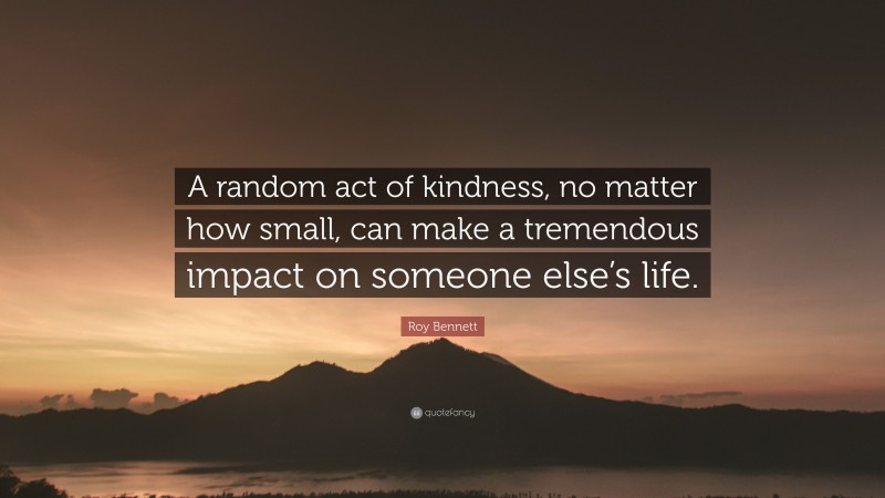 Roy Bennett Quote: “A random act of kindness, no matter how small, can make a tremendous impact on someone else’s life.”