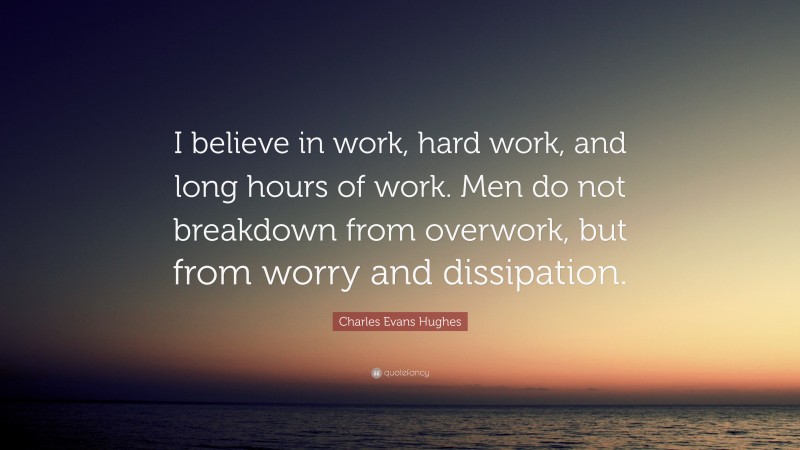 Charles Evans Hughes Quote: “I believe in work, hard work, and long hours of work. Men do not breakdown from overwork, but from worry and dissipation.”