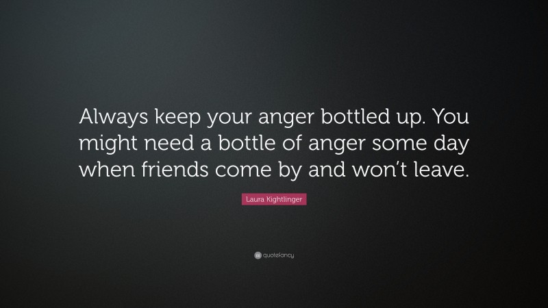 Laura Kightlinger Quote: “Always keep your anger bottled up. You might need a bottle of anger some day when friends come by and won’t leave.”