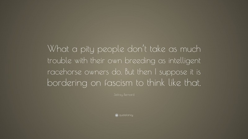 Jeffrey Bernard Quote: “What a pity people don’t take as much trouble with their own breeding as intelligent racehorse owners do. But then I suppose it is bordering on fascism to think like that.”
