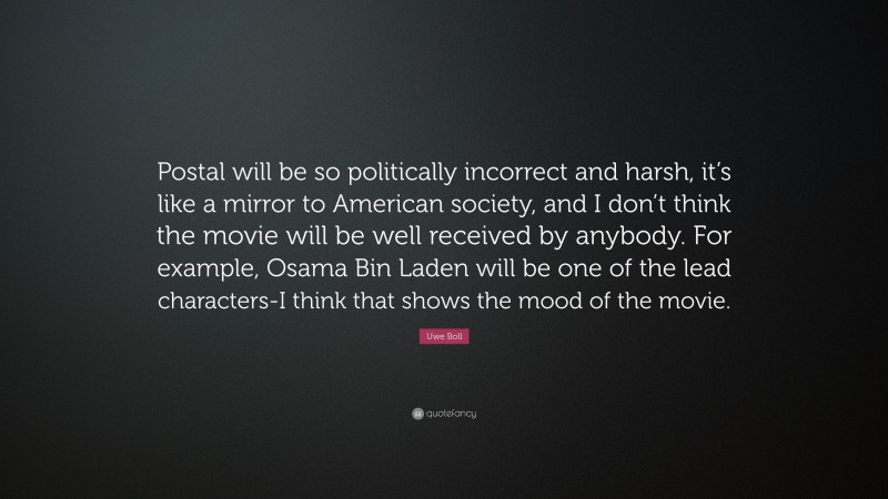Uwe Boll Quote: “Postal will be so politically incorrect and harsh, it’s like a mirror to American society, and I don’t think the movie will be well received by anybody. For example, Osama Bin Laden will be one of the lead characters-I think that shows the mood of the movie.”
