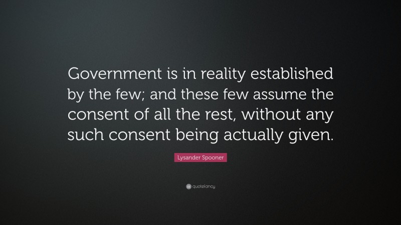 Lysander Spooner Quote: “Government is in reality established by the few; and these few assume the consent of all the rest, without any such consent being actually given.”