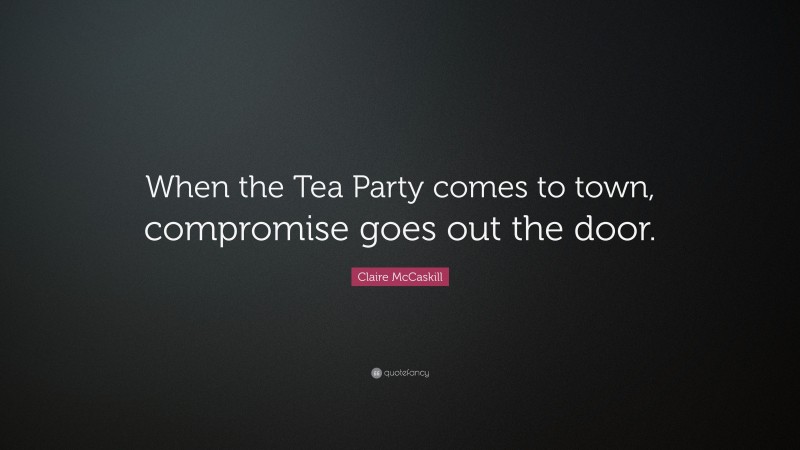 Claire McCaskill Quote: “When the Tea Party comes to town, compromise goes out the door.”