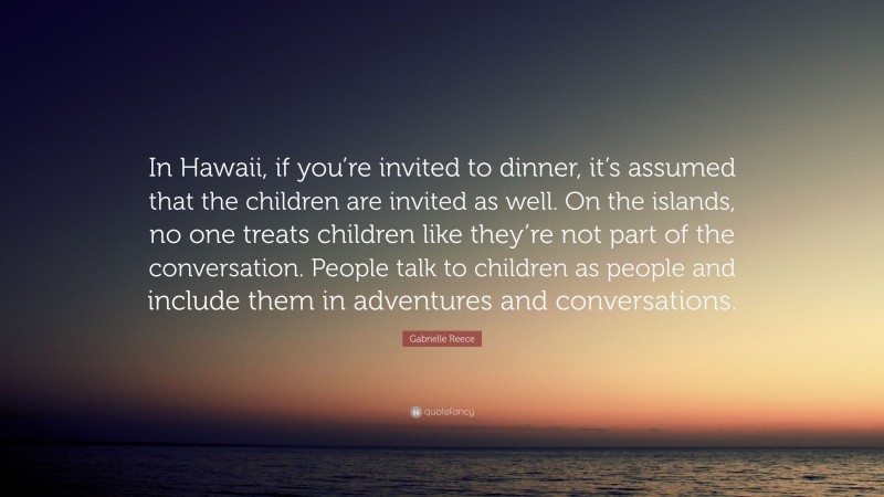 Gabrielle Reece Quote: “In Hawaii, if you’re invited to dinner, it’s assumed that the children are invited as well. On the islands, no one treats children like they’re not part of the conversation. People talk to children as people and include them in adventures and conversations.”