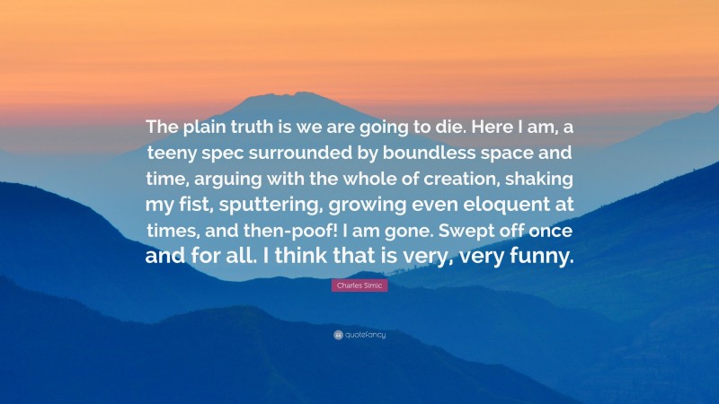 Charles Simic Quote: “The plain truth is we are going to die. Here I am, a teeny spec surrounded by boundless space and time, arguing with the whole of creation, shaking my fist, sputtering, growing even eloquent at times, and then-poof! I am gone. Swept off once and for all. I think that is very, very funny.”
