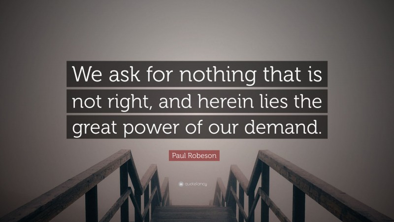 Paul Robeson Quote: “We ask for nothing that is not right, and herein lies the great power of our demand.”