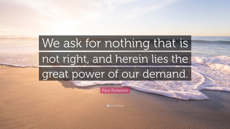 Paul Robeson Quote: “We ask for nothing that is not right, and herein lies the great power of our demand.”