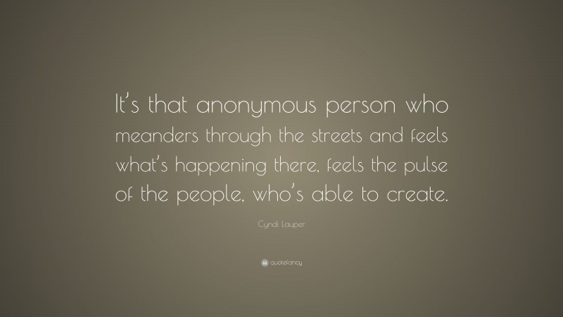 Cyndi Lauper Quote: “It’s that anonymous person who meanders through the streets and feels what’s happening there, feels the pulse of the people, who’s able to create.”