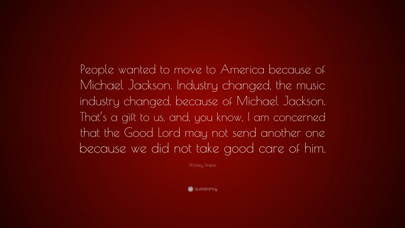 Wesley Snipes Quote: “People wanted to move to America because of Michael Jackson. Industry changed, the music industry changed, because of Michael Jackson. That’s a gift to us, and, you know, I am concerned that the Good Lord may not send another one because we did not take good care of him.”