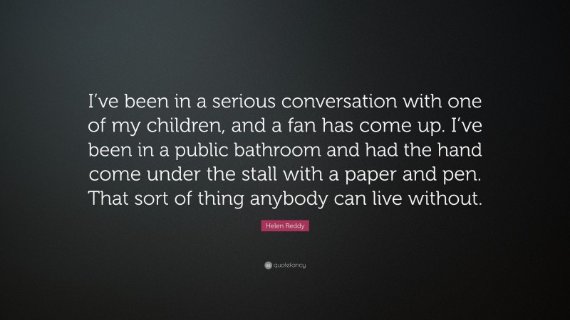 Helen Reddy Quote: “I’ve been in a serious conversation with one of my children, and a fan has come up. I’ve been in a public bathroom and had the hand come under the stall with a paper and pen. That sort of thing anybody can live without.”