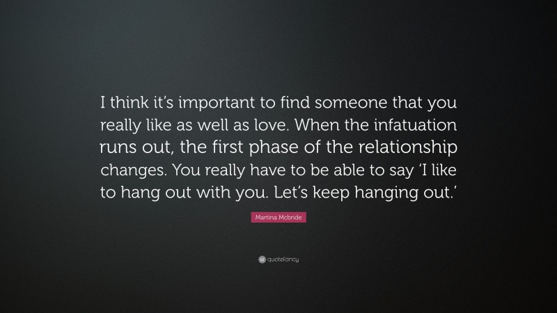 Martina Mcbride Quote: “I think it’s important to find someone that you really like as well as love. When the infatuation runs out, the first phase of the relationship changes. You really have to be able to say ‘I like to hang out with you. Let’s keep hanging out.’”
