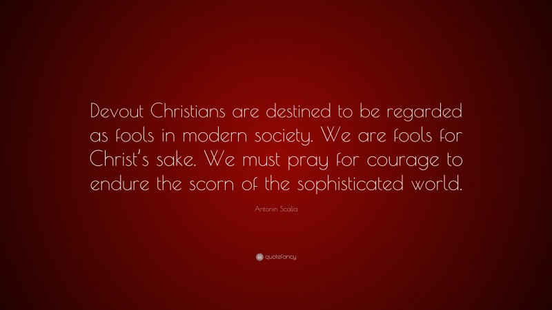 Antonin Scalia Quote: “Devout Christians are destined to be regarded as fools in modern society. We are fools for Christ’s sake. We must pray for courage to endure the scorn of the sophisticated world.”