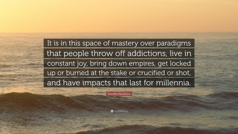 Donella Meadows Quote: “It is in this space of mastery over paradigms that people throw off addictions, live in constant joy, bring down empires, get locked up or burned at the stake or crucified or shot, and have impacts that last for millennia.”