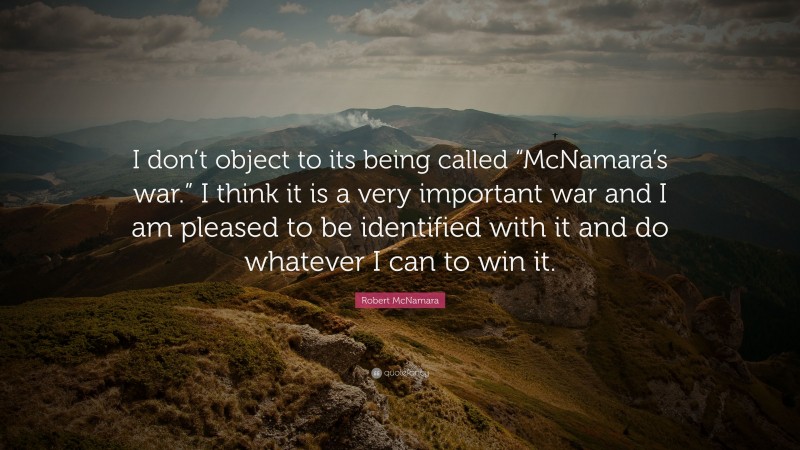 Robert McNamara Quote: “I don’t object to its being called “McNamara’s war.” I think it is a very important war and I am pleased to be identified with it and do whatever I can to win it.”