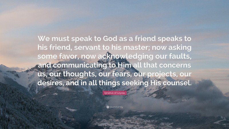 Ignatius of Loyola Quote: “We must speak to God as a friend speaks to his friend, servant to his master; now asking some favor, now acknowledging our faults, and communicating to Him all that concerns us, our thoughts, our fears, our projects, our desires, and in all things seeking His counsel.”