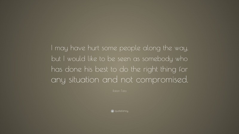 Ratan Tata Quote: “I may have hurt some people along the way, but I would like to be seen as somebody who has done his best to do the right thing for any situation and not compromised.”