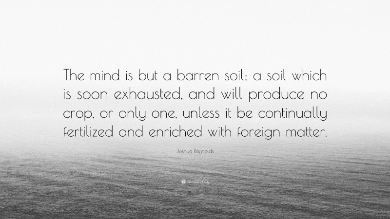 Joshua Reynolds Quote: “The mind is but a barren soil; a soil which is soon exhausted, and will produce no crop, or only one, unless it be continually fertilized and enriched with foreign matter.”