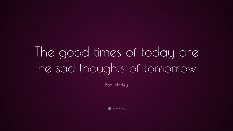 Bob Marley Quote: “The good times of today are the sad thoughts of tomorrow.”
